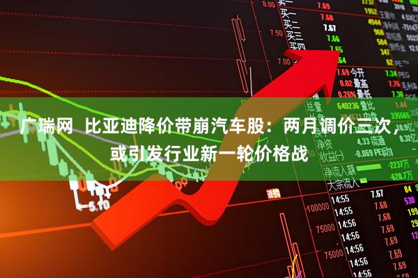 广瑞网  比亚迪降价带崩汽车股：两月调价三次，或引发行业新一轮价格战