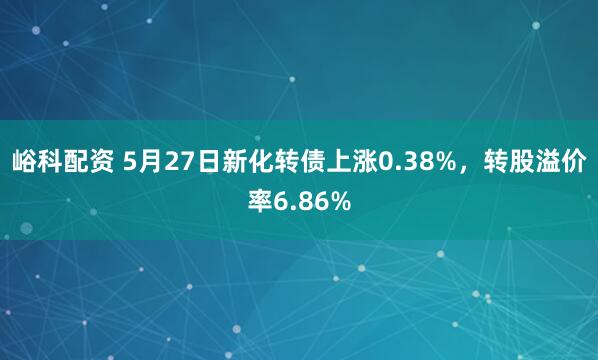 峪科配资 5月27日新化转债上涨0.38%，转股溢价率6.86%
