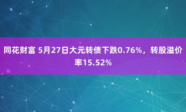 同花财富 5月27日大元转债下跌0.76%，转股溢价率15.52%