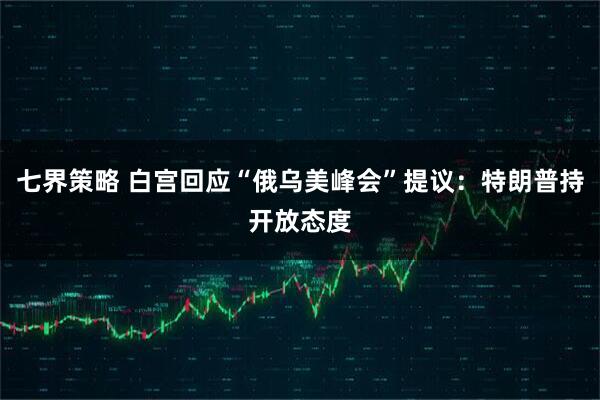 七界策略 白宫回应“俄乌美峰会”提议：特朗普持开放态度