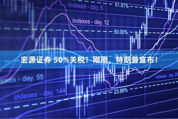 宏源证券 50%关税！刚刚，特朗普宣布！