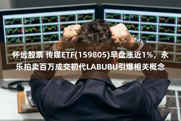 怀远股票 传媒ETF(159805)早盘涨近1%，永乐拍卖百万成交初代LABUBU引爆相关概念
