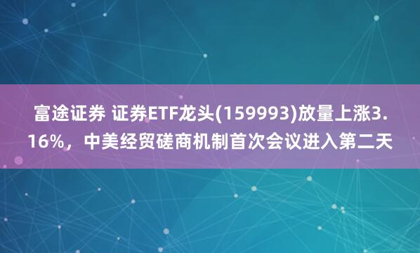 富途证券 证券ETF龙头(159993)放量上涨3.16%，中美经贸磋商机制首次会议进入第二天