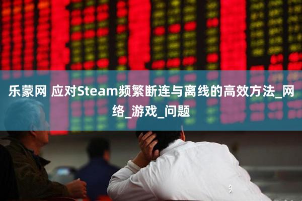 乐蒙网 应对Steam频繁断连与离线的高效方法_网络_游戏_问题
