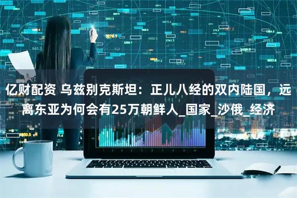 亿财配资 乌兹别克斯坦：正儿八经的双内陆国，远离东亚为何会有25万朝鲜人_国家_沙俄_经济