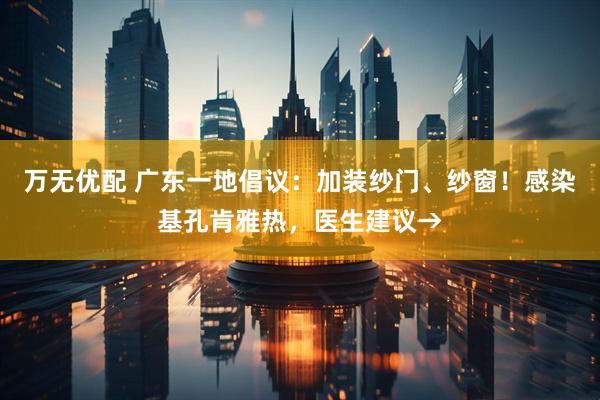 万无优配 广东一地倡议：加装纱门、纱窗！感染基孔肯雅热，医生建议→