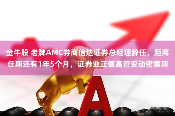金牛股 老牌AMC券商信达证券总经理辞任，距离任期还有1年5个月，证券业正值高管变动密集期
