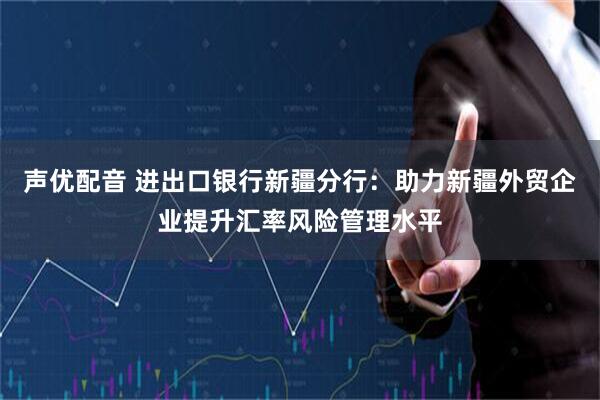 声优配音 进出口银行新疆分行：助力新疆外贸企业提升汇率风险管理水平