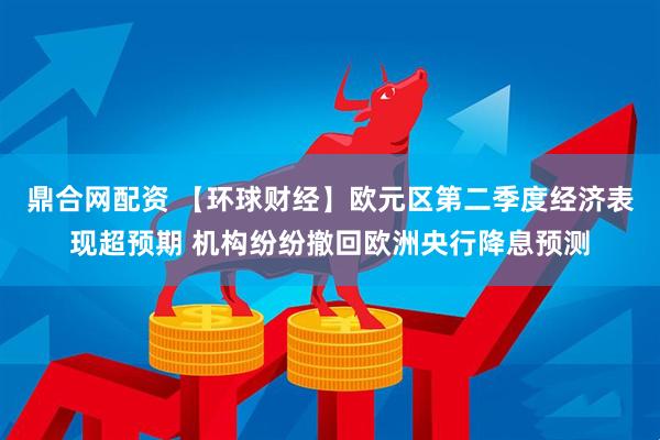 鼎合网配资 【环球财经】欧元区第二季度经济表现超预期 机构纷纷撤回欧洲央行降息预测