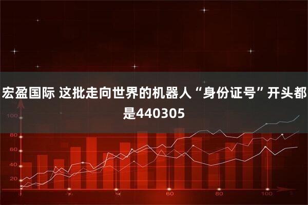 宏盈国际 这批走向世界的机器人“身份证号”开头都是440305
