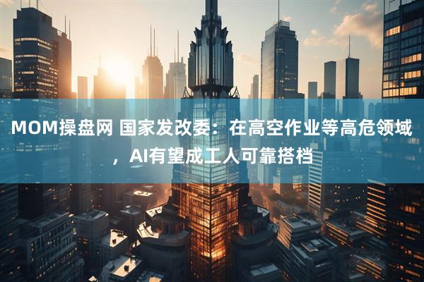 MOM操盘网 国家发改委：在高空作业等高危领域，AI有望成工人可靠搭档