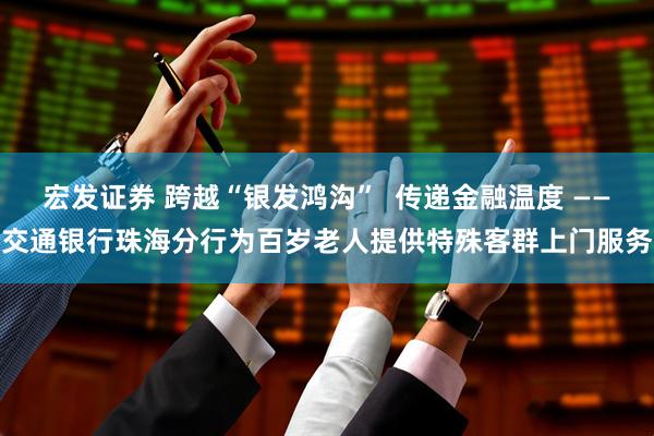宏发证券 跨越“银发鸿沟”  传递金融温度 ——交通银行珠海分行为百岁老人提供特殊客群上门服务