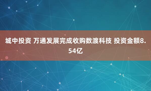 城中投资 万通发展完成收购数渡科技 投资金额8.54亿