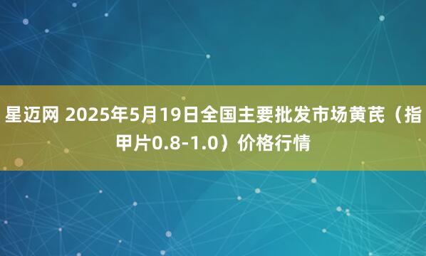 星迈网 2025年5月19日全国主要批发市场黄芪（指甲片0.8-1.0）价格行情