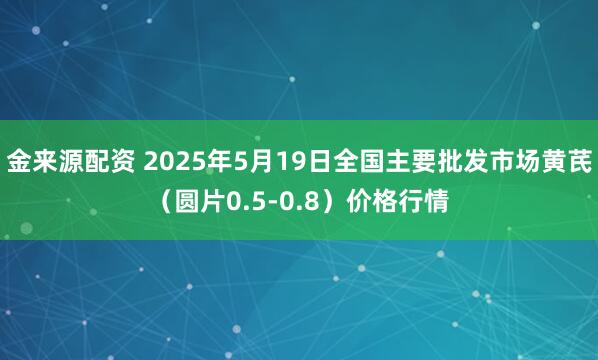 金来源配资 2025年5月19日全国主要批发市场黄芪（圆片0.5-0.8）价格行情