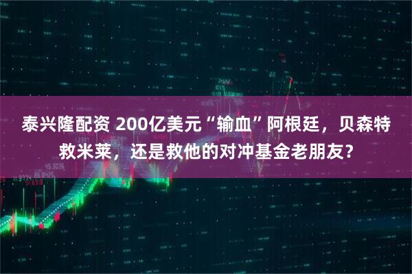 泰兴隆配资 200亿美元“输血”阿根廷，贝森特救米莱，还是救他的对冲基金老朋友？