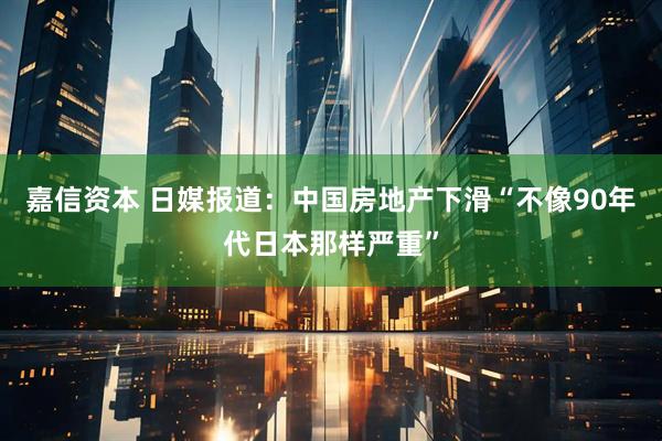 嘉信资本 日媒报道：中国房地产下滑“不像90年代日本那样严重”
