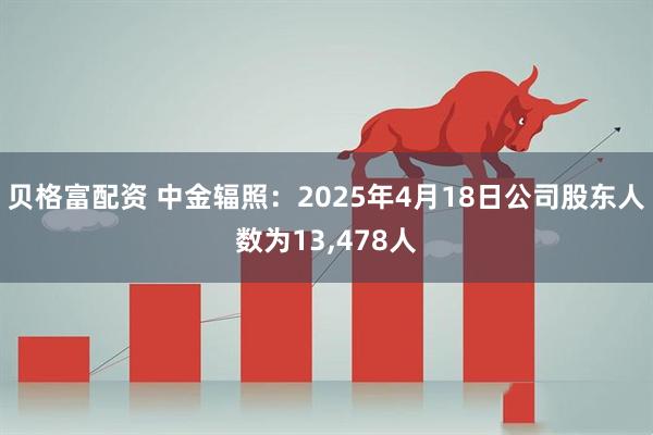 贝格富配资 中金辐照：2025年4月18日公司股东人数为13,478人