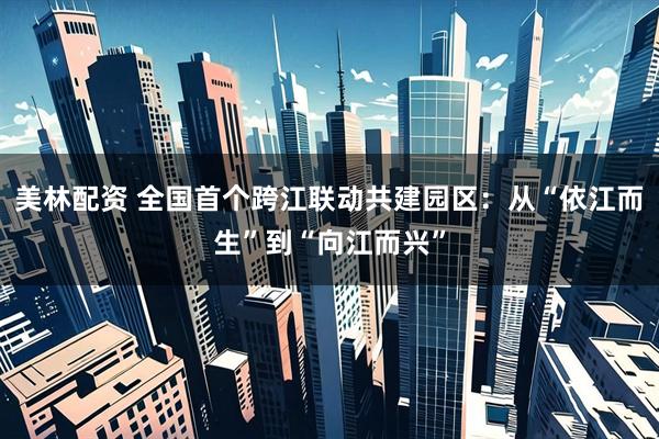 美林配资 全国首个跨江联动共建园区：从“依江而生”到“向江而兴”